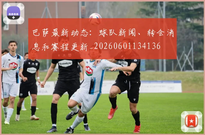 巴萨最新动态：球队新闻、转会消息和赛程更新_20260601134136