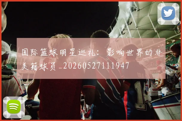 国际篮球明星巡礼:影响世界的非美籍球员_20260527111947